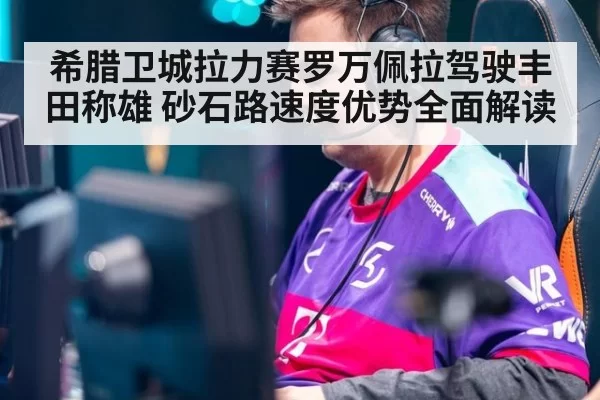 希腊卫城拉力赛罗万佩拉驾驶丰田称雄 砂石路速度优势全面解读
