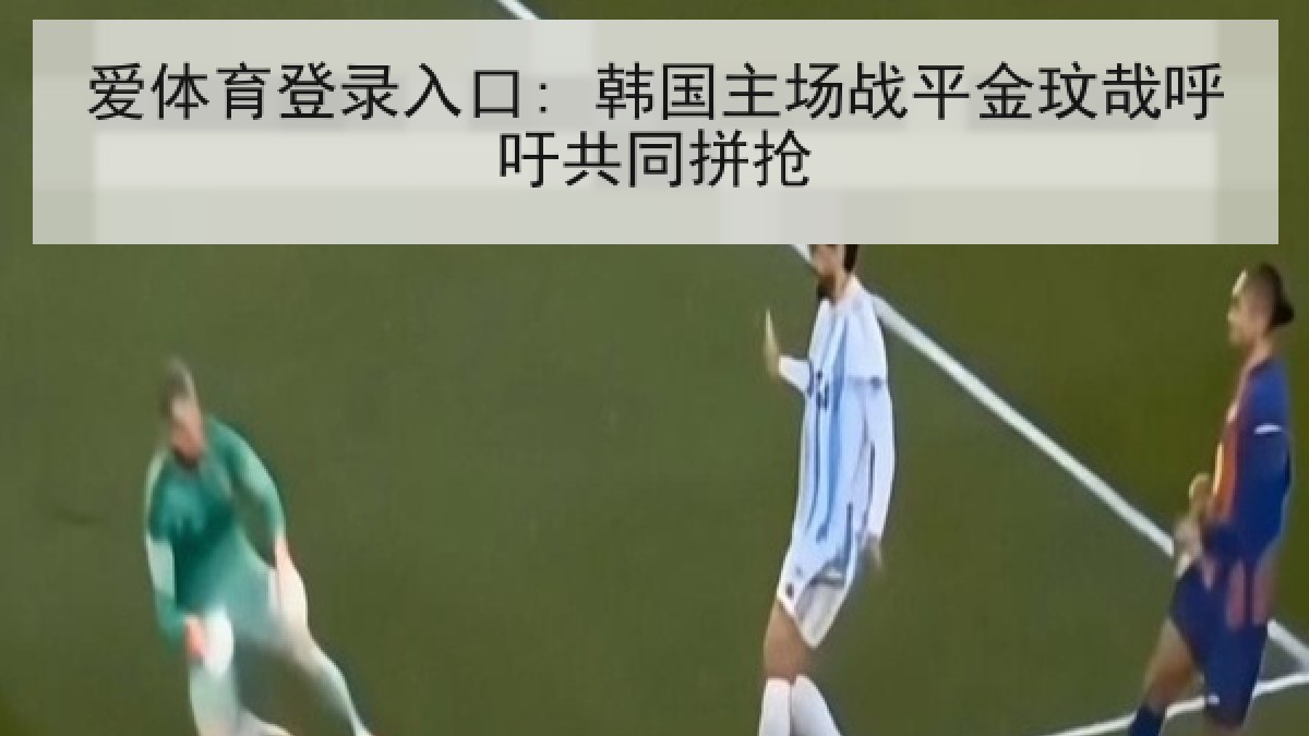 爱体育登录入口: 韩国主场战平金玟哉呼吁共同拼抢